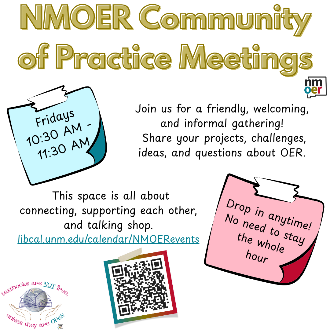 NMOER Community of Practice Meetings. Fridays 10:30 am - 11:30 am. Join us for a friendly, welcoming, and informal gathering! Share your projects, challenges, ideas, and questions about OER. This space is all about connecting, supporting each other, and talking shop. Drop in anytime! No need to stay the whole hour. Link and QR code to the calendar of events.